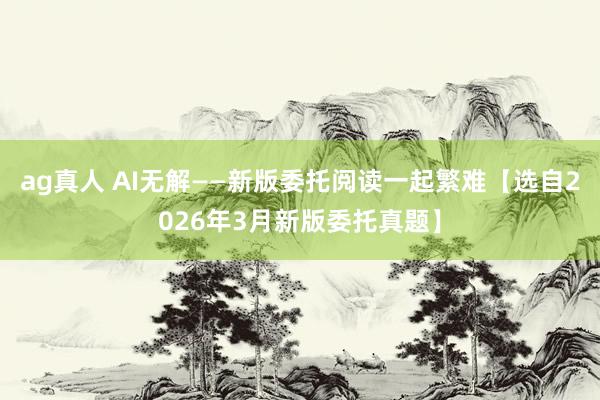 ag真人 AI无解——新版委托阅读一起繁难【选自2026年3月新版委托真题】