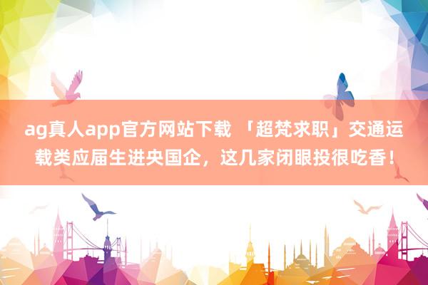 ag真人app官方网站下载 「超梵求职」交通运载类应届生进央国企，这几家闭眼投很吃香！