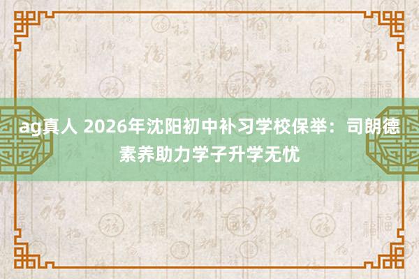 ag真人 2026年沈阳初中补习学校保举：司朗德素养助力学子升学无忧
