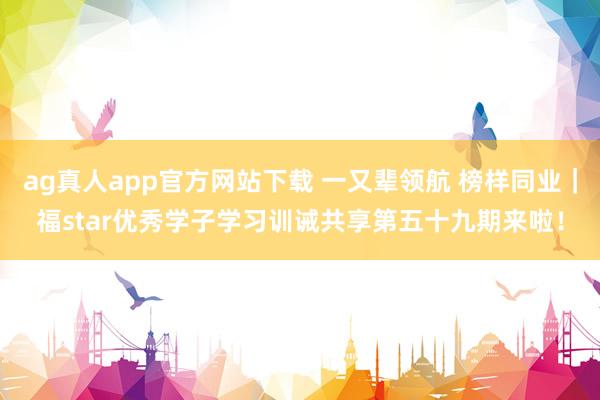 ag真人app官方网站下载 一又辈领航 榜样同业｜福star优秀学子学习训诫共享第五十九期来啦！
