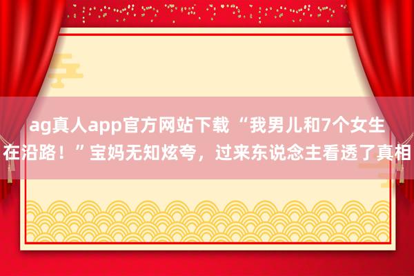 ag真人app官方网站下载 “我男儿和7个女生在沿路！”宝妈无知炫夸，过来东说念主看透了真相