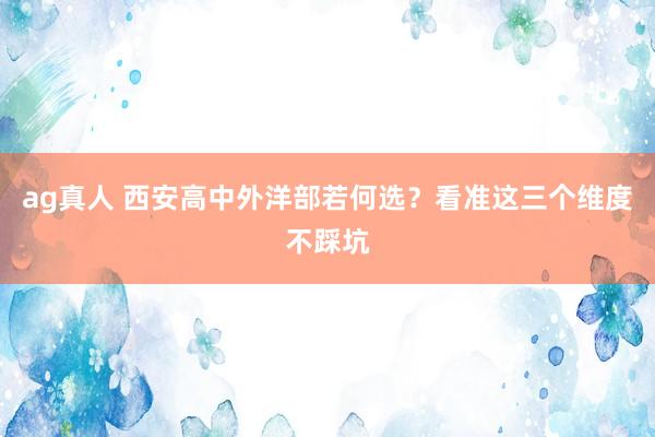 ag真人 西安高中外洋部若何选？看准这三个维度不踩坑