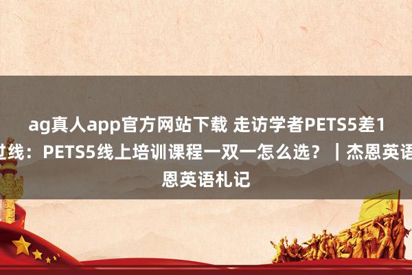 ag真人app官方网站下载 走访学者PETS5差10分过线：PETS5线上培训课程一双一怎么选？｜杰恩英语札记