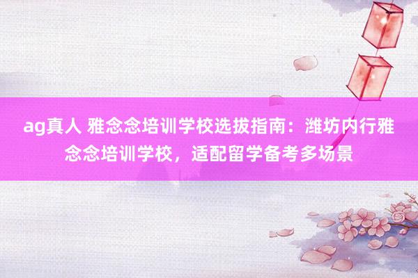 ag真人 雅念念培训学校选拔指南：潍坊内行雅念念培训学校，适配留学备考多场景