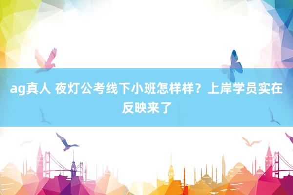 ag真人 夜灯公考线下小班怎样样？上岸学员实在反映来了