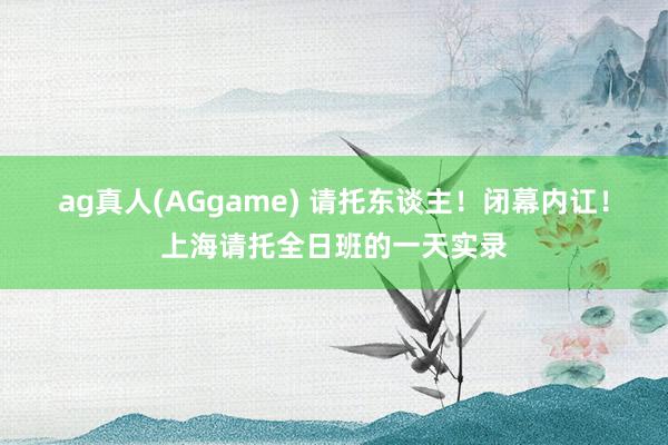 ag真人(AGgame) 请托东谈主！闭幕内讧！上海请托全日班的一天实录