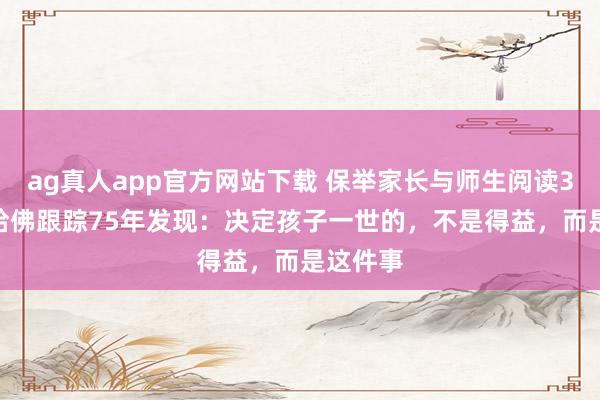 ag真人app官方网站下载 保举家长与师生阅读3490：哈佛跟踪75年发现：决定孩子一世的，不是得益，而是这件事