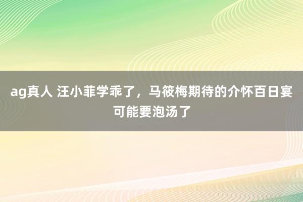 ag真人 汪小菲学乖了，马筱梅期待的介怀百日宴可能要泡汤了