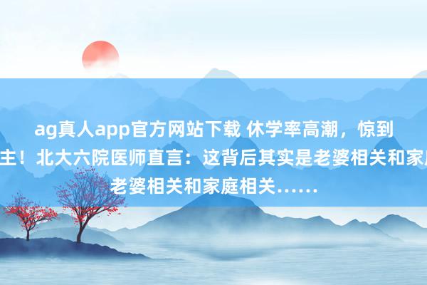 ag真人app官方网站下载 休学率高潮，惊到许多东说念主！北大六院医师直言：这背后其实是老婆相关和家庭相关……