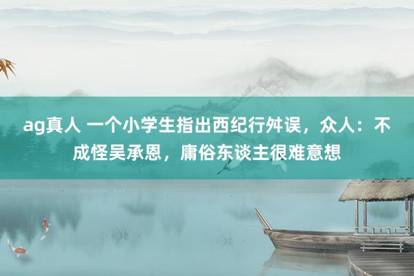 ag真人 一个小学生指出西纪行舛误，众人：不成怪吴承恩，庸俗东谈主很难意想