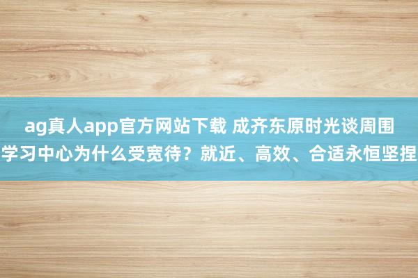 ag真人app官方网站下载 成齐东原时光谈周围学习中心为什么受宽待？就近、高效、合适永恒坚捏