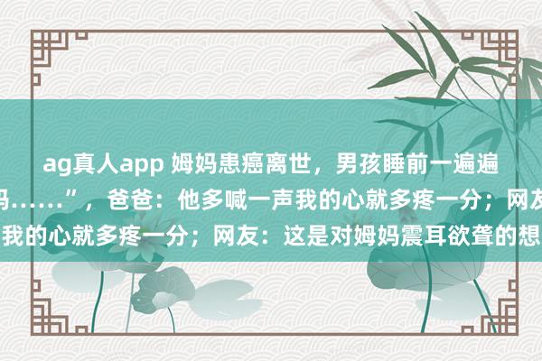 ag真人app 姆妈患癌离世，男孩睡前一遍遍小声呼叫：“姆妈，姆妈……”，爸爸：他多喊一声我的心就多疼一分；网友：这是对姆妈震耳欲聋的想念