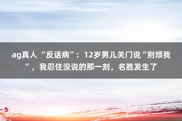 ag真人 “反话病”：12岁男儿关门说“别烦我”，我忍住没说的那一刻，名胜发生了