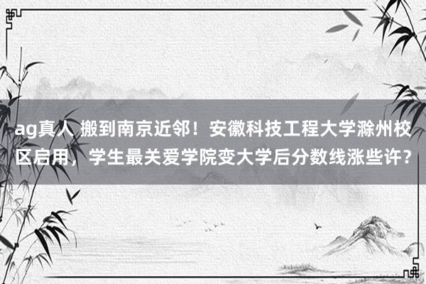 ag真人 搬到南京近邻！安徽科技工程大学滁州校区启用，学生最关爱学院变大学后分数线涨些许？