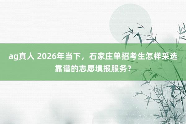 ag真人 2026年当下，石家庄单招考生怎样采选靠谱的志愿填报服务？