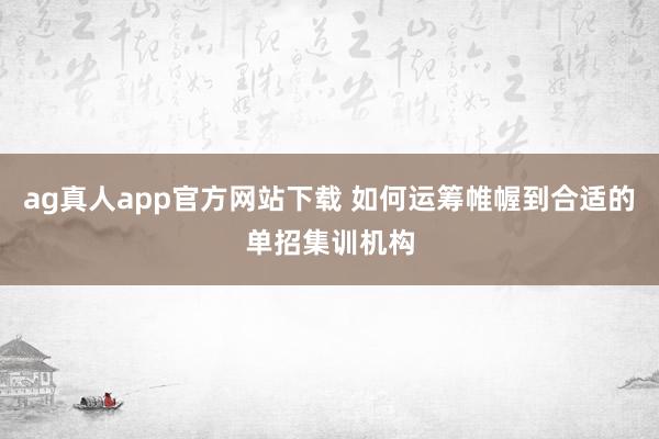 ag真人app官方网站下载 如何运筹帷幄到合适的单招集训机构