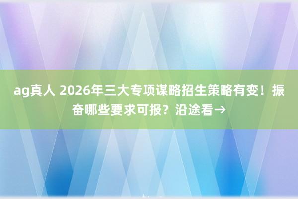 ag真人 2026年三大专项谋略招生策略有变！振奋哪些要求可报？沿途看→