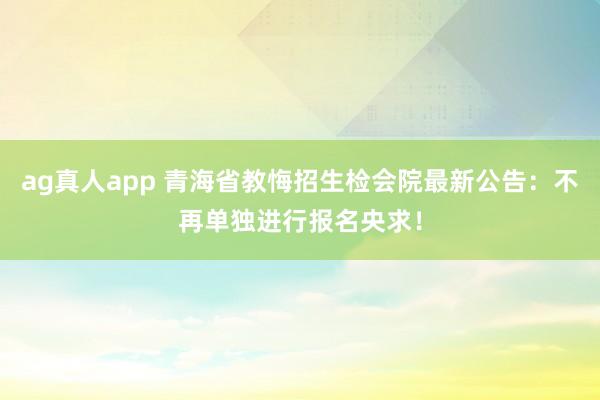 ag真人app 青海省教悔招生检会院最新公告：不再单独进行报名央求！
