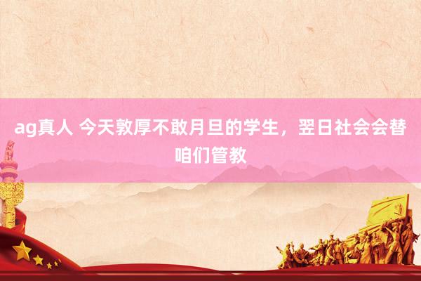 ag真人 今天敦厚不敢月旦的学生，翌日社会会替咱们管教