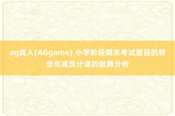 ag真人(AGgame) 小学阶段期末考试面目的转念与减负计谋的鼓舞分析