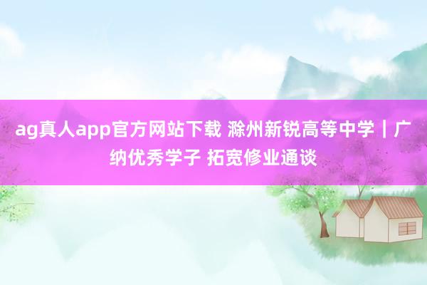 ag真人app官方网站下载 滁州新锐高等中学｜广纳优秀学子 拓宽修业通谈