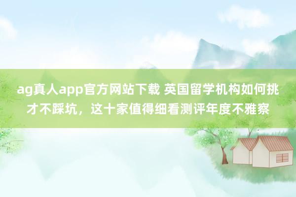 ag真人app官方网站下载 英国留学机构如何挑才不踩坑，这十家值得细看测评年度不雅察