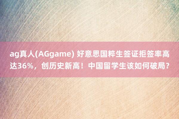 ag真人(AGgame) 好意思国粹生签证拒签率高达36%，创历史新高！中国留学生该如何破局？