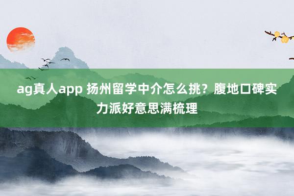ag真人app 扬州留学中介怎么挑？腹地口碑实力派好意思满梳理
