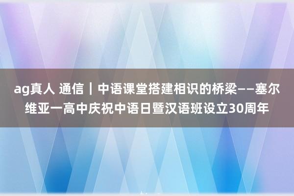 ag真人 通信｜中语课堂搭建相识的桥梁——塞尔维亚一高中庆祝中语日暨汉语班设立30周年