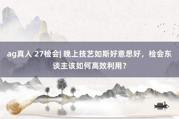 ag真人 27检会| 晚上技艺如斯好意思好，检会东谈主该如何高效利用？