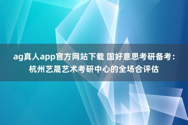 ag真人app官方网站下载 国好意思考研备考：杭州艺晟艺术考研中心的全场合评估