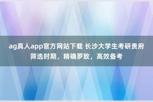 ag真人app官方网站下载 长沙大学生考研贵府筛选时期，精确罗致，高效备考
