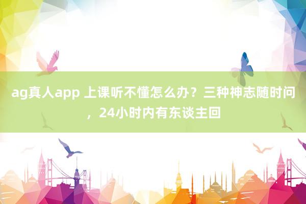 ag真人app 上课听不懂怎么办？三种神志随时问，24小时内有东谈主回