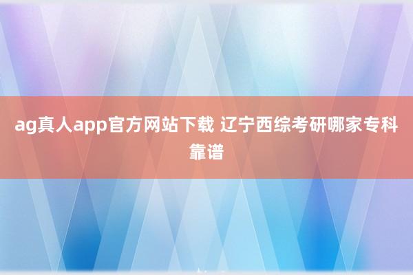 ag真人app官方网站下载 辽宁西综考研哪家专科靠谱