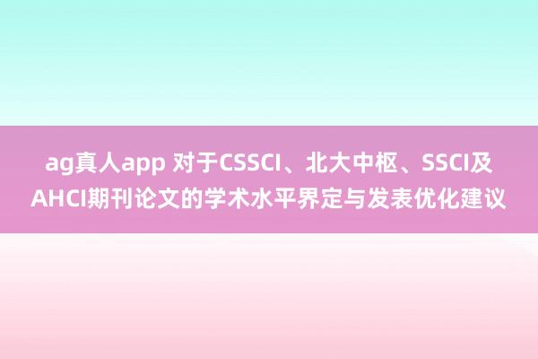 ag真人app 对于CSSCI、北大中枢、SSCI及AHCI期刊论文的学术水平界定与发表优化建议
