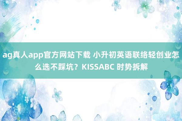 ag真人app官方网站下载 小升初英语联络轻创业怎么选不踩坑？KISSABC 时势拆解