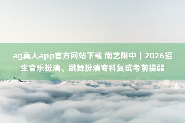ag真人app官方网站下载 南艺附中｜2026招生音乐扮演、跳舞扮演专科复试考前提醒