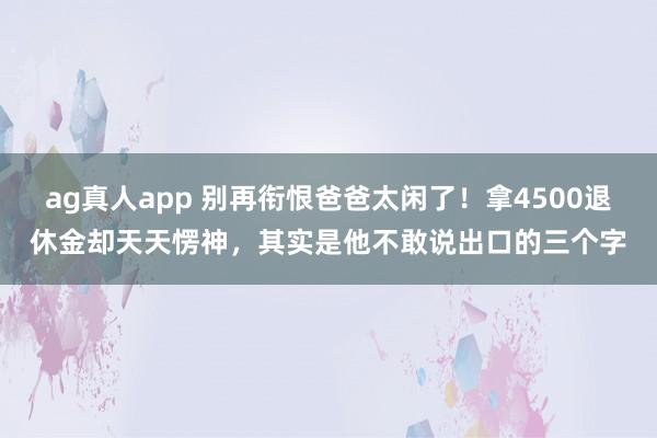 ag真人app 别再衔恨爸爸太闲了！拿4500退休金却天天愣神，其实是他不敢说出口的三个字