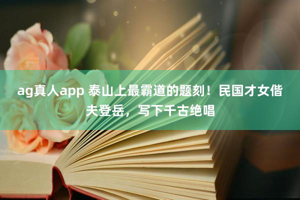 ag真人app 泰山上最霸道的题刻！民国才女偕夫登岳，写下千古绝唱