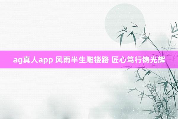 ag真人app 风雨半生雕镂路 匠心笃行铸光辉