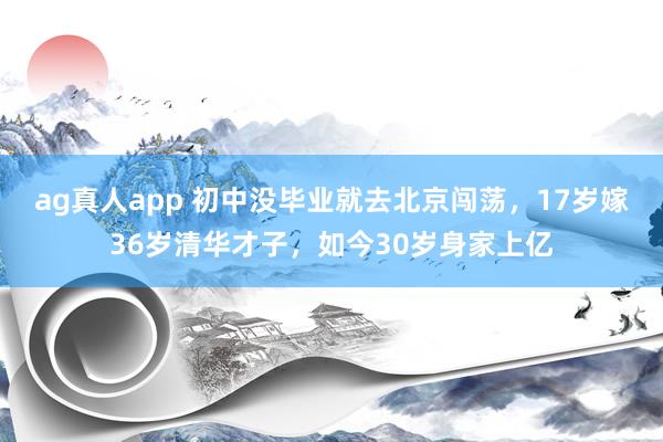 ag真人app 初中没毕业就去北京闯荡，17岁嫁36岁清华才子，如今30岁身家上亿