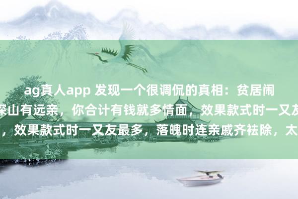 ag真人app 发现一个很调侃的真相：贫居闹市无东说念主问，富在深山有远亲，你合计有钱就多情面，效果款式时一又友最多，落魄时连亲戚齐袪除，太扎心了