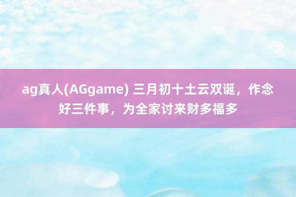 ag真人(AGgame) 三月初十土云双诞，作念好三件事，为全家讨来财多福多