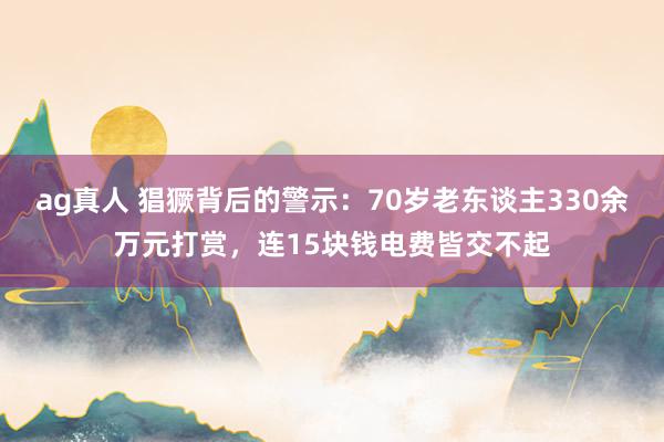 ag真人 猖獗背后的警示：70岁老东谈主330余万元打赏，连15块钱电费皆交不起