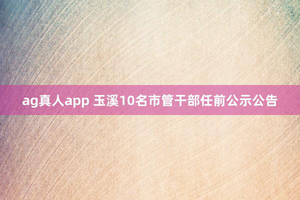 ag真人app 玉溪10名市管干部任前公示公告