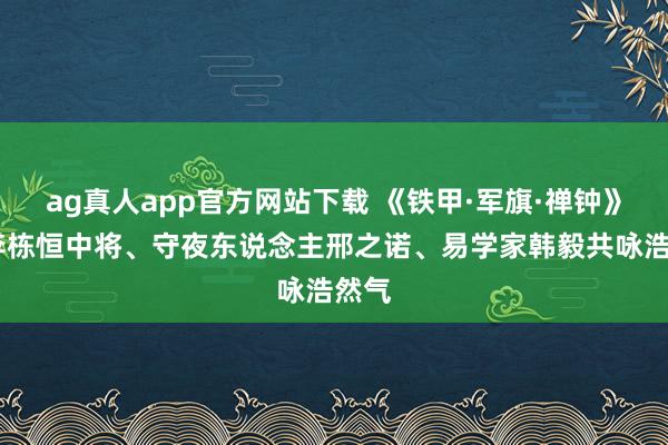 ag真人app官方网站下载 《铁甲·军旗·禅钟》——李栋恒中将、守夜东说念主邢之诺、易学家韩毅共咏浩然气