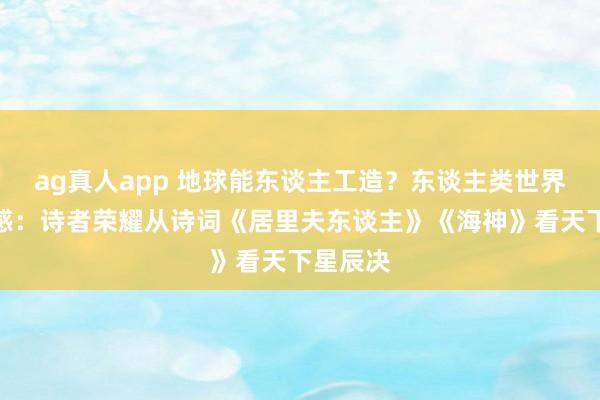 ag真人app 地球能东谈主工造？东谈主类世界止战有感：诗者荣耀从诗词《居里夫东谈主》《海神》看天下星辰决