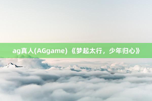 ag真人(AGgame) 《梦起太行，少年归心》