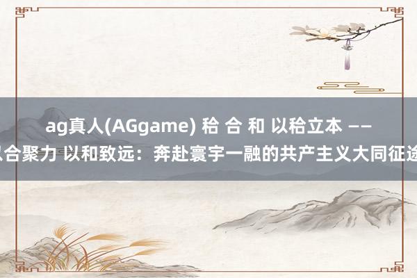 ag真人(AGgame) 秴 合 和 以秴立本 ——以合聚力 以和致远：奔赴寰宇一融的共产主义大同征途。