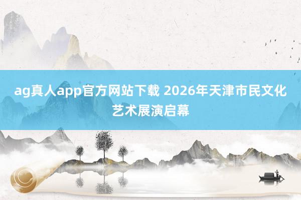 ag真人app官方网站下载 2026年天津市民文化艺术展演启幕